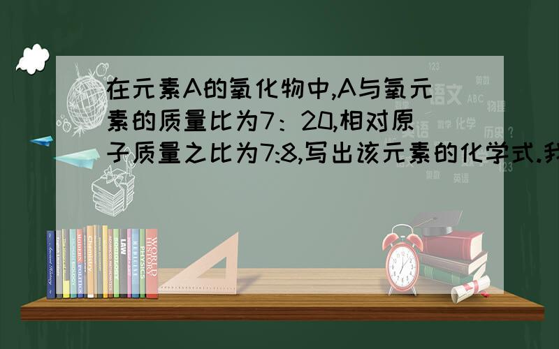 在元素A的氧化物中,A与氧元素的质量比为7：20,相对原子质量之比为7:8,写出该元素的化学式.我想请人讲一讲,所以最好有过程,