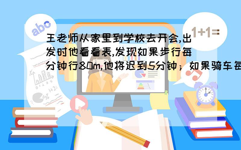 王老师从家里到学校去开会,出发时他看看表,发现如果步行每分钟行80m,他将迟到5分钟；如果骑车每分钟行200m,他可以提前7分钟到会.王老师出发时离开会时间有多少分钟?