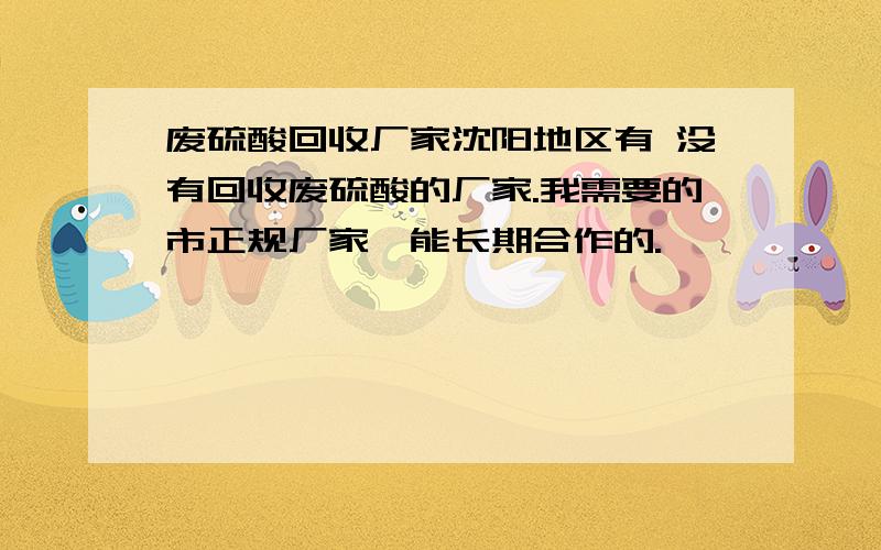 废硫酸回收厂家沈阳地区有 没有回收废硫酸的厂家.我需要的市正规厂家,能长期合作的.