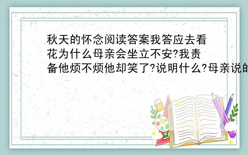 秋天的怀念阅读答案我答应去看花为什么母亲会坐立不安?我责备他烦不烦他却笑了?说明什么?母亲说的好好活和我说的好好活各有什么含义?我和妹妹看菊花写了各种花给人的感觉使人联想到