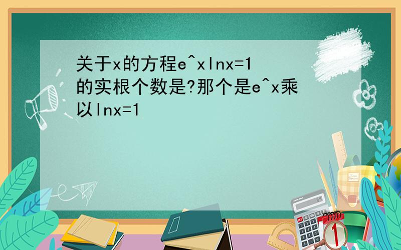 关于x的方程e^xlnx=1的实根个数是?那个是e^x乘以lnx=1