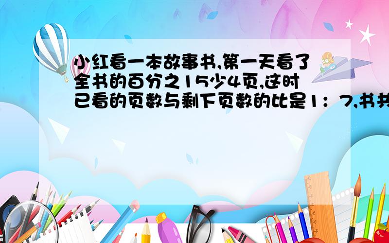 小红看一本故事书,第一天看了全书的百分之15少4页,这时已看的页数与剩下页数的比是1：7,书共有几页?