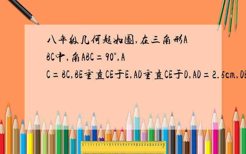 八年级几何题如图,在三角形ABC中,角ABC=90°,AC=BC,BE垂直CE于E,AD垂直CE于D,AD=2.5cm,DE=1.7CM.如图,在三角形ABC中,角ABC=90°,AC=BC,BE垂直CE于E,AD垂直CE于D,AD=2.5cm,DE=1.7CM. （1）求BE长 （2）如果过点C在三角