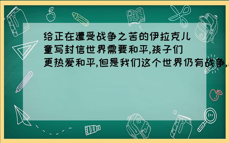 给正在遭受战争之苦的伊拉克儿童写封信世界需要和平,孩子们更热爱和平,但是我们这个世界仍有战争,比如“美伊战争”等.请你给正在遭受战争之苦的伊拉克儿童写一封信,表达你对他们的