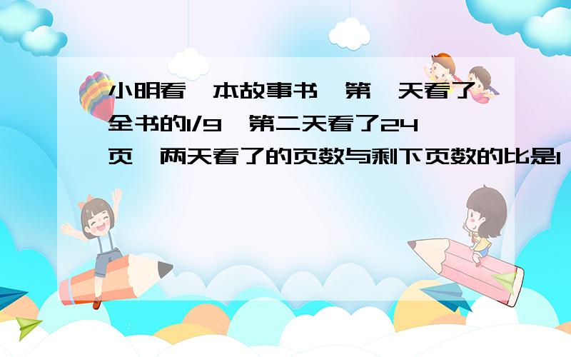 小明看一本故事书,第一天看了全书的1/9,第二天看了24页,两天看了的页数与剩下页数的比是1：4求这本书的总页数只要列式,不要方程,列式要有解释