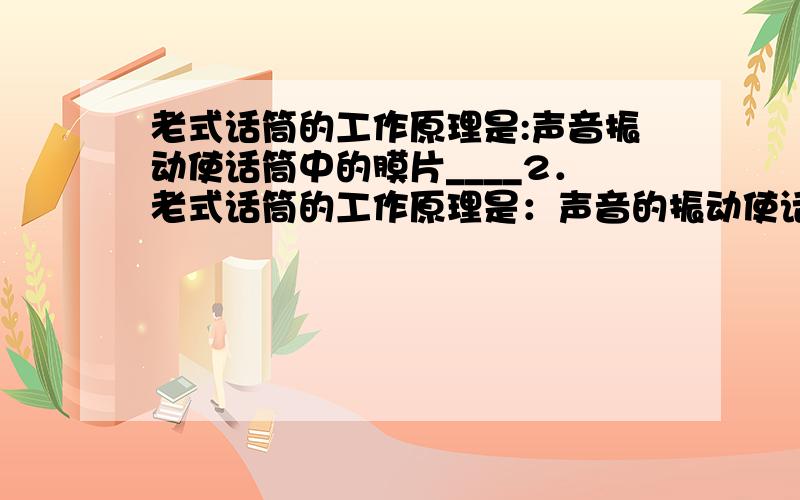 老式话筒的工作原理是:声音振动使话筒中的膜片____2．老式话筒的工作原理是：声音的振动使话筒中的_____振动,进而膜片压迫碳粒使之______ ,碳粒的_______就随之发生改变,流过碳粒的______就会