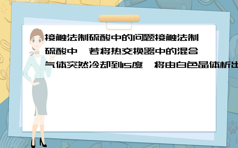 接触法制硫酸中的问题接触法制硫酸中,若将热交换器中的混合气体突然冷却到15度,将由白色晶体析出,此白色晶体是硫酸酐,为什麼