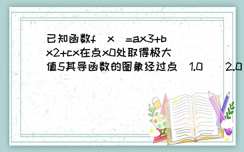 已知函数f(x)=ax3+bx2+cx在点x0处取得极大值5其导函数的图象经过点(1.0)(2.0)求x0及abc的值,