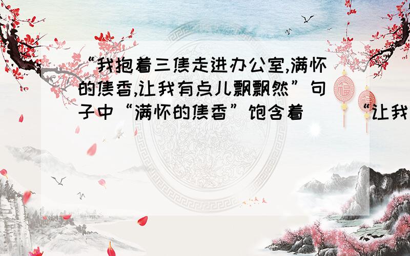 “我抱着三焦走进办公室,满怀的焦香,让我有点儿飘飘然”句子中“满怀的焦香”饱含着（ ）“让我有点飘飘然”是因为（ ）