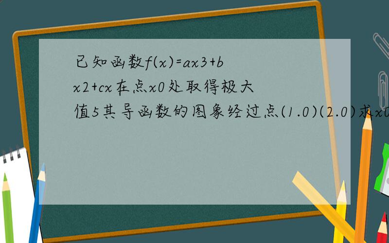 已知函数f(x)=ax3+bx2+cx在点x0处取得极大值5其导函数的图象经过点(1.0)(2.0)求x0及abc的值