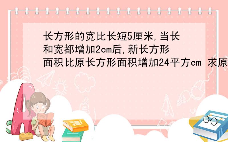 长方形的宽比长短5厘米,当长和宽都增加2cm后,新长方形面积比原长方形面积增加24平方cm 求原长方形的长?