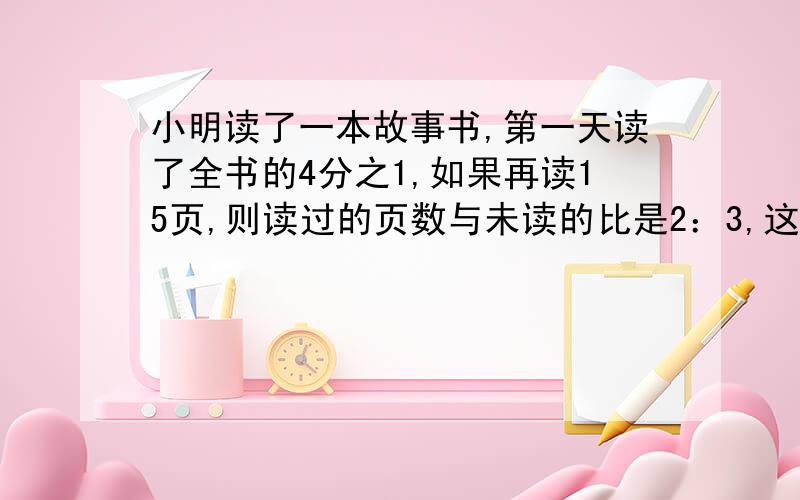 小明读了一本故事书,第一天读了全书的4分之1,如果再读15页,则读过的页数与未读的比是2：3,这本书有多少页