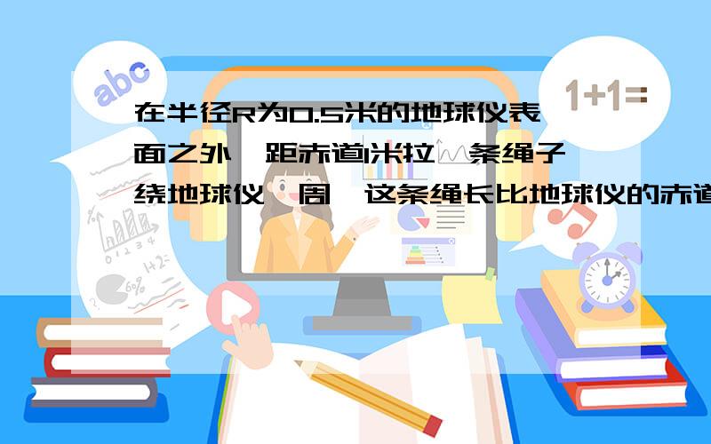 在半径R为0.5米的地球仪表面之外,距赤道1米拉一条绳子绕地球仪一周,这条绳长比地球仪的赤道的周长多几米?如果在地球赤道表面做,情况又怎样 已知地球半径6370千米 π取3.14?