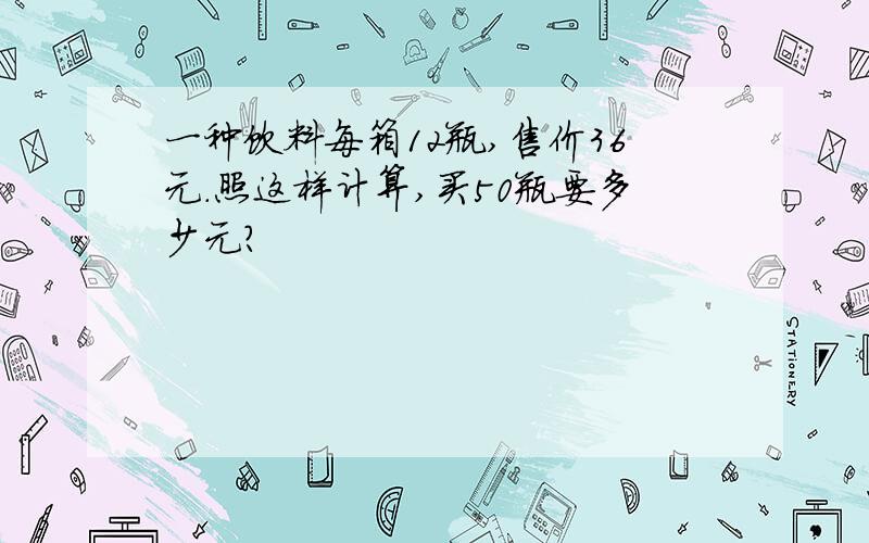 一种饮料每箱12瓶,售价36元.照这样计算,买50瓶要多少元?