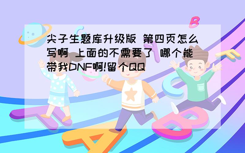 尖子生题库升级版 第四页怎么写啊 上面的不需要了 哪个能带我DNF啊!留个QQ