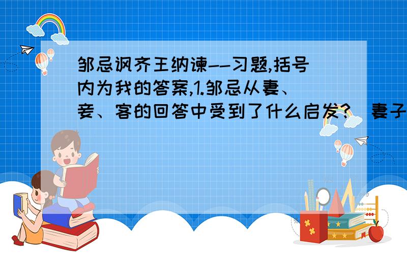 邹忌讽齐王纳谏--习题,括号内为我的答案,1.邹忌从妻、妾、客的回答中受到了什么启发?（妻子因偏爱我、企鹅是因为惧怕我、客人因有求于我,而是我收到蒙蔽——以为自己比徐公美,因而联