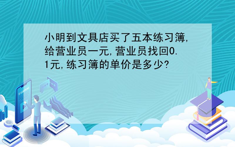 小明到文具店买了五本练习簿,给营业员一元,营业员找回0.1元,练习簿的单价是多少?