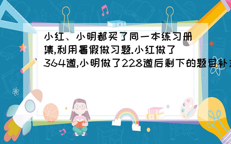 小红、小明都买了同一本练习册集,利用暑假做习题.小红做了364道,小明做了228道后剩下的题目补充上面：正好是小红剩下的2倍，问此书共有多少题？