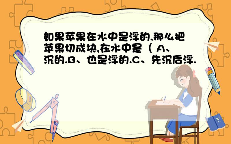 如果苹果在水中是浮的,那么把苹果切成块,在水中是（ A、沉的.B、也是浮的.C、先沉后浮.