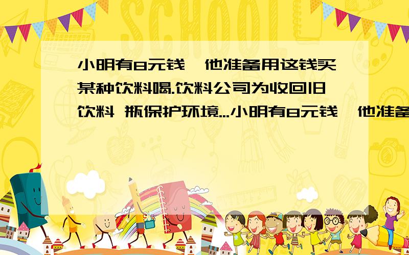 小明有8元钱,他准备用这钱买某种饮料喝.饮料公司为收回旧饮料 瓶保护环境...小明有8元钱,他准备用这钱买某种饮料喝.饮料公司为收回旧饮料 瓶保护环境,规定有 3 个饮料瓶可以换回 1 瓶饮