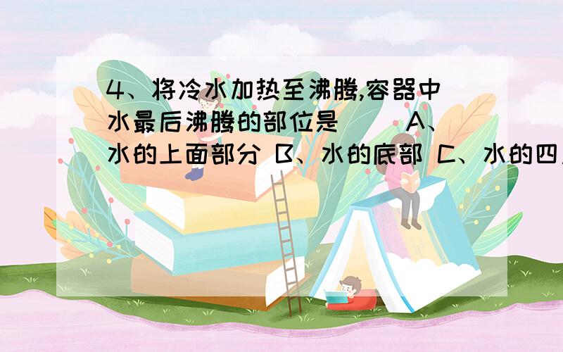 4、将冷水加热至沸腾,容器中水最后沸腾的部位是（ ）A、水的上面部分 B、水的底部 C、水的四周围 D、水的中间