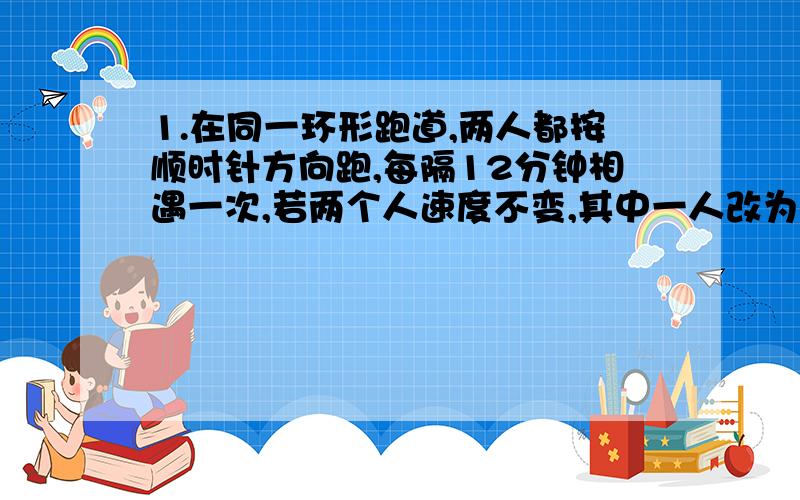 1.在同一环形跑道,两人都按顺时针方向跑,每隔12分钟相遇一次,若两个人速度不变,其中一人改为逆时针方向跑,每隔4分钟相遇一次,两人各跑一圈,分别要多少分钟?2.小倩和小东参加数学竞赛,每