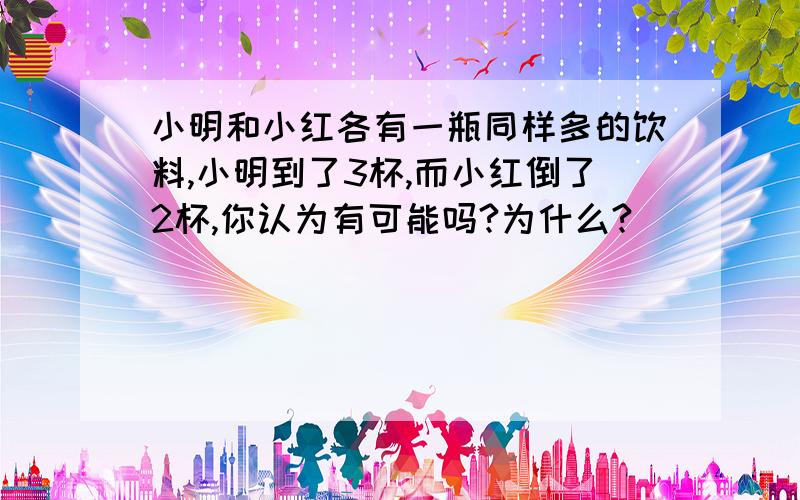 小明和小红各有一瓶同样多的饮料,小明到了3杯,而小红倒了2杯,你认为有可能吗?为什么?