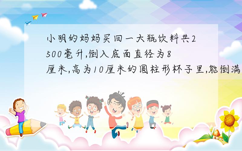 小明的妈妈买回一大瓶饮料共2500毫升,倒入底面直径为8厘米,高为10厘米的圆柱形杯子里,能倒满五杯吗?若不能,还差多少