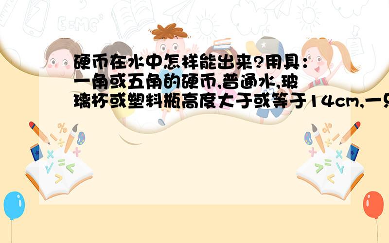 硬币在水中怎样能出来?用具：一角或五角的硬币,普通水,玻璃杯或塑料瓶高度大于或等于14cm,一只吸管（要比硬币小）内容：杯子只能竖着放,先放水还是后放水无所谓,吸管和杯子不能做任何