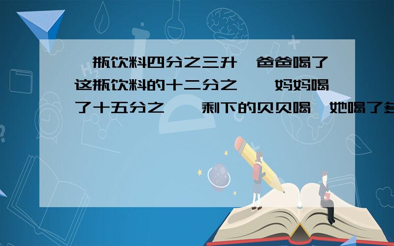 一瓶饮料四分之三升,爸爸喝了这瓶饮料的十二分之一,妈妈喝了十五分之一,剩下的贝贝喝,她喝了多少升?回答正确加悬赏