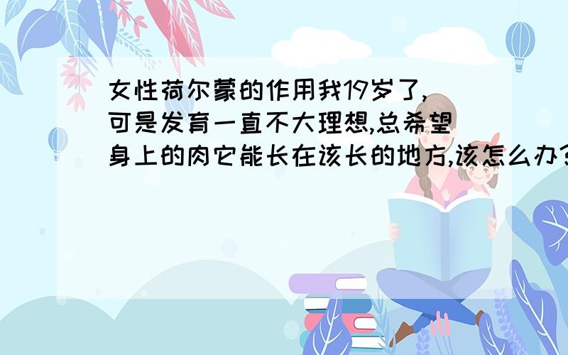 女性荷尔蒙的作用我19岁了,可是发育一直不大理想,总希望身上的肉它能长在该长的地方,该怎么办?