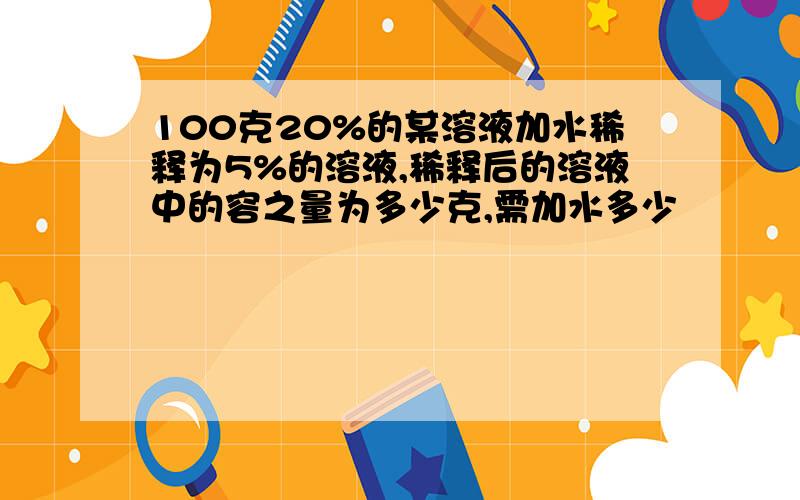 100克20%的某溶液加水稀释为5%的溶液,稀释后的溶液中的容之量为多少克,需加水多少