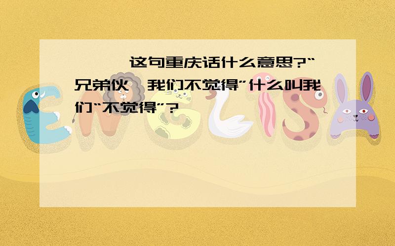 ★★★这句重庆话什么意思?“兄弟伙,我们不觉得”什么叫我们“不觉得”?