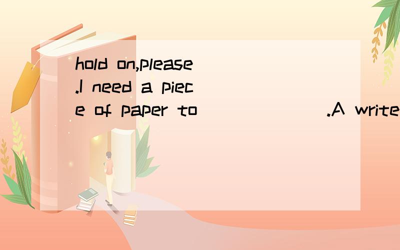 hold on,please.I need a piece of paper to_______.A write B writing C write with D write on答案是选择D,为什么呢?呵呵.