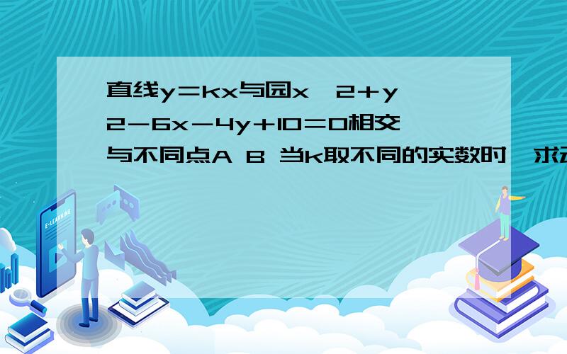 直线y＝kx与园x^2＋y∧2－6x－4y＋10＝0相交与不同点A B 当k取不同的实数时,求动弦AB中点的轨迹方程