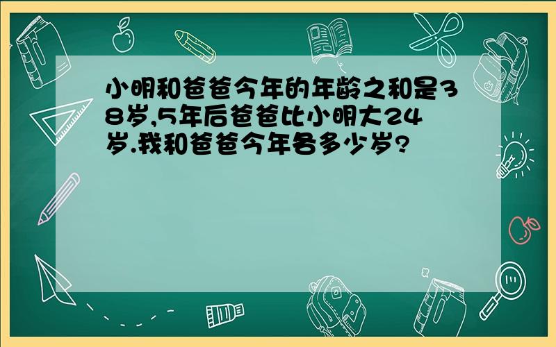 小明和爸爸今年的年龄之和是38岁,5年后爸爸比小明大24岁.我和爸爸今年各多少岁?