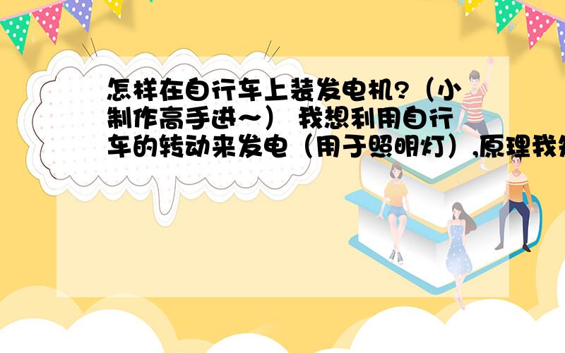 怎样在自行车上装发电机?（小制作高手进～） 我想利用自行车的转动来发电（用于照明灯）,原理我知道——就是在自行车上做一个导体在做切割磁感线运动,使导体带电 我的想法——要找