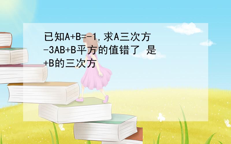 已知A+B=-1,求A三次方-3AB+B平方的值错了 是+B的三次方