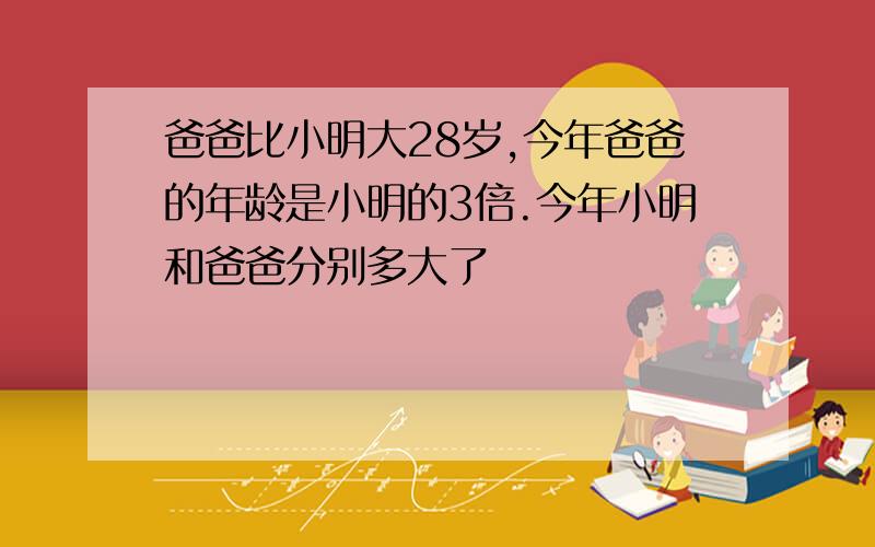 爸爸比小明大28岁,今年爸爸的年龄是小明的3倍.今年小明和爸爸分别多大了