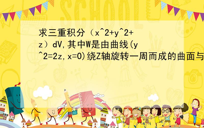 求三重积分（x^2+y^2+z）dV,其中W是由曲线(y^2=2z,x=0)绕Z轴旋转一周而成的曲面与平面z=4所围成的立体