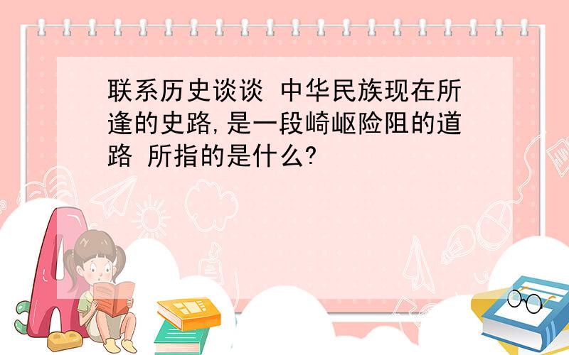 联系历史谈谈 中华民族现在所逢的史路,是一段崎岖险阻的道路 所指的是什么?