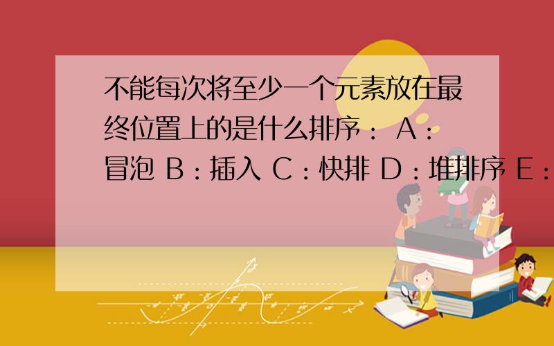 不能每次将至少一个元素放在最终位置上的是什么排序： A：冒泡 B：插入 C：快排 D：堆排序 E：记数排序