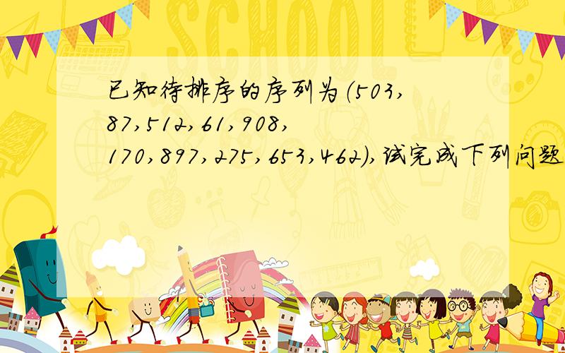 已知待排序的序列为（503,87,512,61,908,170,897,275,653,462）,试完成下列问题：1.根据以上序列建立一个堆（画出第一步和最后堆得结果图）,希望先输出最小值.2.输出最小值后,如何得到次小值（并