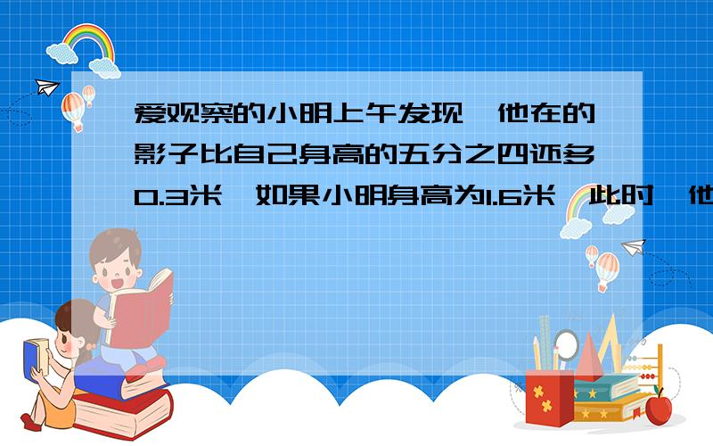 爱观察的小明上午发现,他在的影子比自己身高的五分之四还多0.3米,如果小明身高为1.6米,此时,他影子长度是多少米?