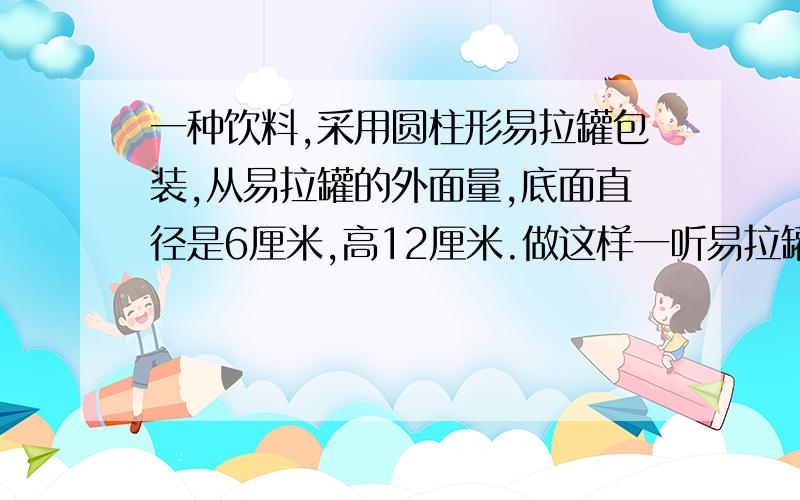 一种饮料,采用圆柱形易拉罐包装,从易拉罐的外面量,底面直径是6厘米,高12厘米.做这样一听易拉罐至少需要多大的铁皮?（得数保留整10平方厘米.）快,在22点57之前就要要