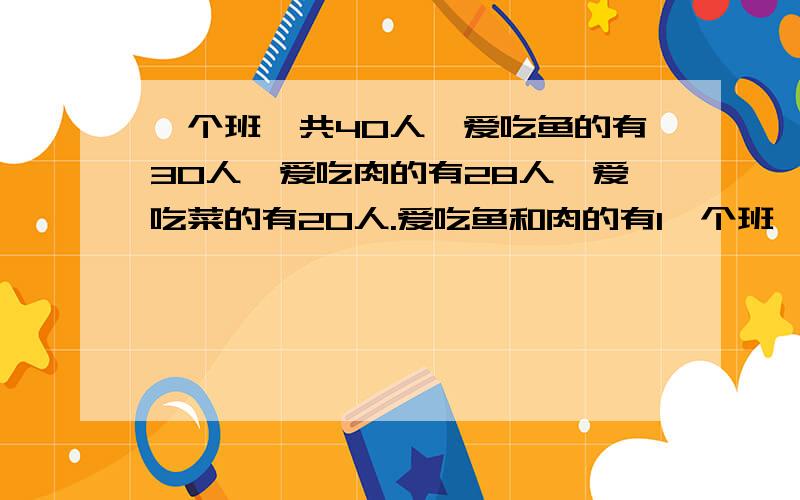 一个班一共40人,爱吃鱼的有30人,爱吃肉的有28人,爱吃菜的有20人.爱吃鱼和肉的有1一个班一共40人，爱吃鱼的有30人，爱吃肉的有28人，爱吃菜的有20人。爱吃鱼和肉的有15人，爱吃鱼和菜的有18