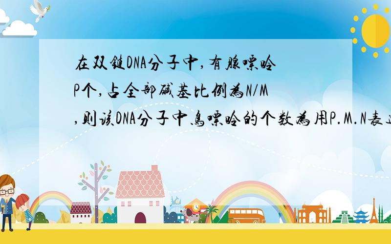 在双链DNA分子中,有腺嘌呤P个,占全部碱基比例为N/M,则该DNA分子中鸟嘌呤的个数为用P.M.N表达,可否说详细点,