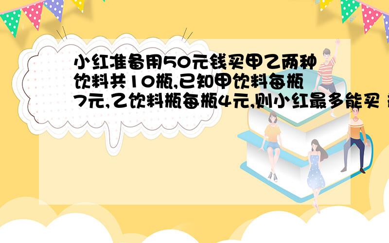 小红准备用50元钱买甲乙两种饮料共10瓶,已知甲饮料每瓶7元,乙饮料瓶每瓶4元,则小红最多能买 瓶甲饮料