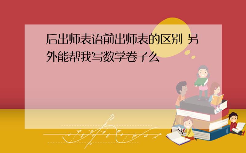 后出师表语前出师表的区别 另外能帮我写数学卷子么