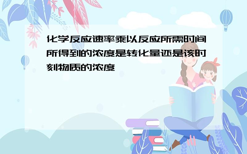 化学反应速率乘以反应所需时间所得到的浓度是转化量还是该时刻物质的浓度